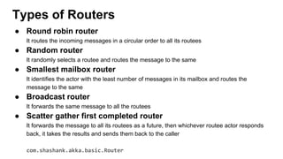 ● Round robin router
It routes the incoming messages in a circular order to all its routees
● Random router
It randomly selects a routee and routes the message to the same
● Smallest mailbox router
It identifies the actor with the least number of messages in its mailbox and routes the
message to the same
● Broadcast router
It forwards the same message to all the routees
● Scatter gather first completed router
It forwards the message to all its routees as a future, then whichever routee actor responds
back, it takes the results and sends them back to the caller
com.shashank.akka.basic.Router
Types of Routers
 