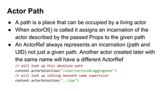 ● A path is a place that can be occupied by a living actor
● When actorOf() is called it assigns an incarnation of the
actor described by the passed Props to the given path
● An ActorRef always represents an incarnation (path and
UID) not just a given path. Another actor created later with
the same name will have a different ActorRef
// will look up this absolute path
context.actorSelection("/user/serviceA/aggregator")
// will look up sibling beneath same supervisor
context.actorSelection("../joe")
Actor Path
 