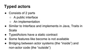 ● Consists of 2 parts
○ A public interface
○ An implementation
● Similar to Interface and implements in Java, Traits in
Scala
● TypedActors have a static contract
● Some features like become is not available
● Bridging between actor systems (the “inside”) and
non-actor code (the “outside”)
Typed actors
 
