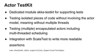 ● Dedicated module akka-testkit for supporting tests
● Testing isolated pieces of code without involving the actor
model, meaning without multiple threads
● Testing (multiple) encapsulated actors including
multi-threaded scheduling
● Integration with ScalaTest to write more readable
assertions
com.shashank.akka.supervision.SupervisorTestSpec
Actor TestKit
 