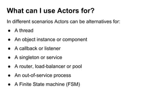In different scenarios Actors can be alternatives for:
● A thread
● An object instance or component
● A callback or listener
● A singleton or service
● A router, load-balancer or pool
● An out-of-service process
● A Finite State machine (FSM)
What can I use Actors for?
 