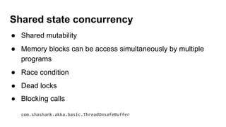 Shared state concurrency
● Shared mutability
● Memory blocks can be access simultaneously by multiple
programs
● Race condition
● Dead locks
● Blocking calls
com.shashank.akka.basic.ThreadUnsafeBuffer
 