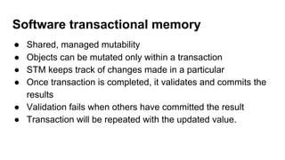 Software transactional memory
● Shared, managed mutability
● Objects can be mutated only within a transaction
● STM keeps track of changes made in a particular
● Once transaction is completed, it validates and commits the
results
● Validation fails when others have committed the result
● Transaction will be repeated with the updated value.
 