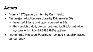 Actors
● From a 1973 paper, written by Carl Hewitt
● First major adoption was done by Ericsson in 80s
○ Invented Erlang and open sourced in 90s
○ Built a distributed, concurrent, and fault-tolerant telcom
system which has 99.9999999% uptime
● Implements Message-Passing or Isolated mutability based
concurrency
 