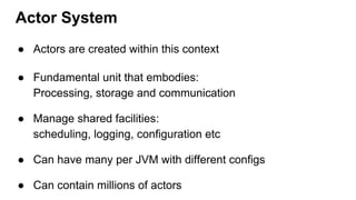 Actor System
● Actors are created within this context
● Fundamental unit that embodies:
Processing, storage and communication
● Manage shared facilities:
scheduling, logging, configuration etc
● Can have many per JVM with different configs
● Can contain millions of actors
 
