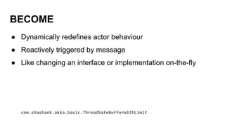 BECOME
● Dynamically redefines actor behaviour
● Reactively triggered by message
● Like changing an interface or implementation on-the-fly
com.shashank.akka.basic.ThreadSafeBufferWithLimit
 