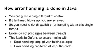 How error handling is done in Java
● You are given a single thread of control
● If this thread blows up, you are screwed
● So you need to do all explicit error handling within this single
thread
● Errors do not propagate between threads
● This leads to Defensive programming with
○ Error handling tangled with business logic
○ Error handling scattered all over the code
 