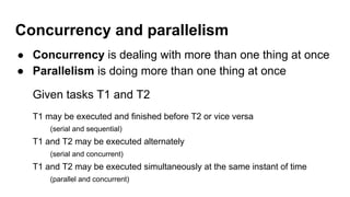Concurrency and parallelism
● Concurrency is dealing with more than one thing at once
● Parallelism is doing more than one thing at once
Given tasks T1 and T2
T1 may be executed and finished before T2 or vice versa
(serial and sequential)
T1 and T2 may be executed alternately
(serial and concurrent)
T1 and T2 may be executed simultaneously at the same instant of time
(parallel and concurrent)
 