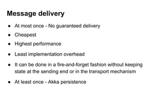 Message delivery
● At most once - No guaranteed delivery
● Cheapest
● Highest performance
● Least implementation overhead
● It can be done in a fire-and-forget fashion without keeping
state at the sending end or in the transport mechanism
● At least once - Akka persistence
 