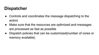 Dispatcher
● Controls and coordinates the message dispatching to the
actors
● Make sure that the resources are optimized and messages
are processed as fast as possible
● Dispatch policies that can be customized(number of cores or
memory available)
 