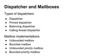 Dispatcher and Mailboxes
Types of dispatchers
● Dispatcher
● Pinned dispatcher
● Balancing dispatcher
● Calling thread dispatcher
Mailbox implementations
● Unbounded mailbox
● Bounded mailbox
● Unbounded priority mailbox
● Bounded priority mailbox
 