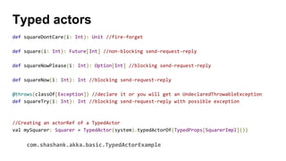 def squareDontCare(i: Int): Unit //fire-forget
def square(i: Int): Future[Int] //non-blocking send-request-reply
def squareNowPlease(i: Int): Option[Int] //blocking send-request-reply
def squareNow(i: Int): Int //blocking send-request-reply
@throws(classOf[Exception]) //declare it or you will get an UndeclaredThrowableException
def squareTry(i: Int): Int //blocking send-request-reply with possible exception
//Creating an actorRef of a TypedActor
val mySquarer: Squarer = TypedActor(system).typedActorOf(TypedProps[SquarerImpl]())
com.shashank.akka.basic.TypedActorExample
Typed actors
 