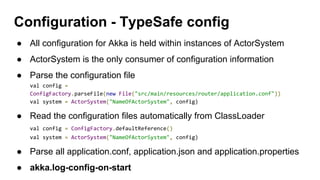 ● All configuration for Akka is held within instances of ActorSystem
● ActorSystem is the only consumer of configuration information
● Parse the configuration file
val config =
ConfigFactory.parseFile(new File("src/main/resources/router/application.conf"))
val system = ActorSystem("NameOfActorSystem", config)
● Read the configuration files automatically from ClassLoader
val config = ConfigFactory.defaultReference()
val system = ActorSystem("NameOfActorSystem", config)
● Parse all application.conf, application.json and application.properties
● akka.log-config-on-start
Configuration - TypeSafe config
 
