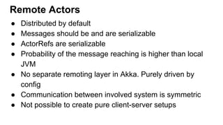● Distributed by default
● Messages should be and are serializable
● ActorRefs are serializable
● Probability of the message reaching is higher than local
JVM
● No separate remoting layer in Akka. Purely driven by
config
● Communication between involved system is symmetric
● Not possible to create pure client-server setups
Remote Actors
 