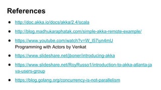 ● http://doc.akka.io/docs/akka/2.4/scala
● http://blog.madhukaraphatak.com/simple-akka-remote-example/
● https://www.youtube.com/watch?v=W_l57iyn4mU
Programming with Actors by Venkat
● https://www.slideshare.net/jboner/introducing-akka
● https://www.slideshare.net/RoyRusso1/introduction-to-akka-atlanta-ja
va-users-group
● https://blog.golang.org/concurrency-is-not-parallelism
References
 