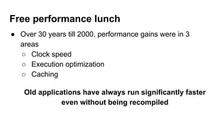 Free performance lunch
● Over 30 years till 2000, performance gains were in 3
areas
○ Clock speed
○ Execution optimization
○ Caching
Old applications have always run significantly faster
even without being recompiled
 