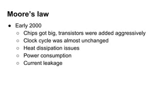 Moore’s law
● Early 2000
○ Chips got big, transistors were added aggressively
○ Clock cycle was almost unchanged
○ Heat dissipation issues
○ Power consumption
○ Current leakage
 