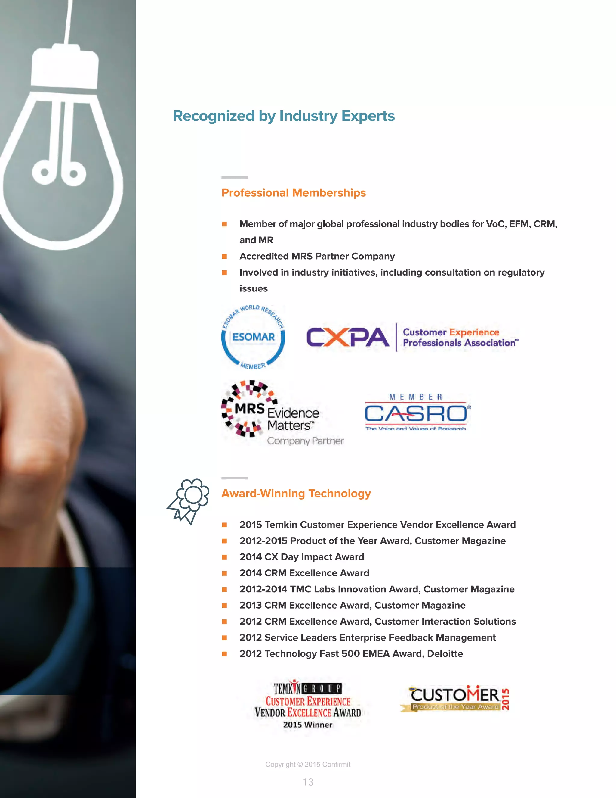Copyright © 2015 Confirmit
13
–
Professional Memberships
n	 Member of major global professional industry bodies for VoC, EFM, CRM,
and MR
n	 Accredited MRS Partner Company
n	 Involved in industry initiatives, including consultation on regulatory
issues
–
Award-Winning Technology
n	 2015 Temkin Customer Experience Vendor Excellence Award
n	 2012-2015 Product of the Year Award, Customer Magazine
n	 2014 CX Day Impact Award
n	 2014 CRM Excellence Award
n	 2012-2014 TMC Labs Innovation Award, Customer Magazine
n	 2013 CRM Excellence Award, Customer Magazine
n	 2012 CRM Excellence Award, Customer Interaction Solutions
n	 2012 Service Leaders Enterprise Feedback Management
n	 2012 Technology Fast 500 EMEA Award, Deloitte
Recognized by Industry Experts
 