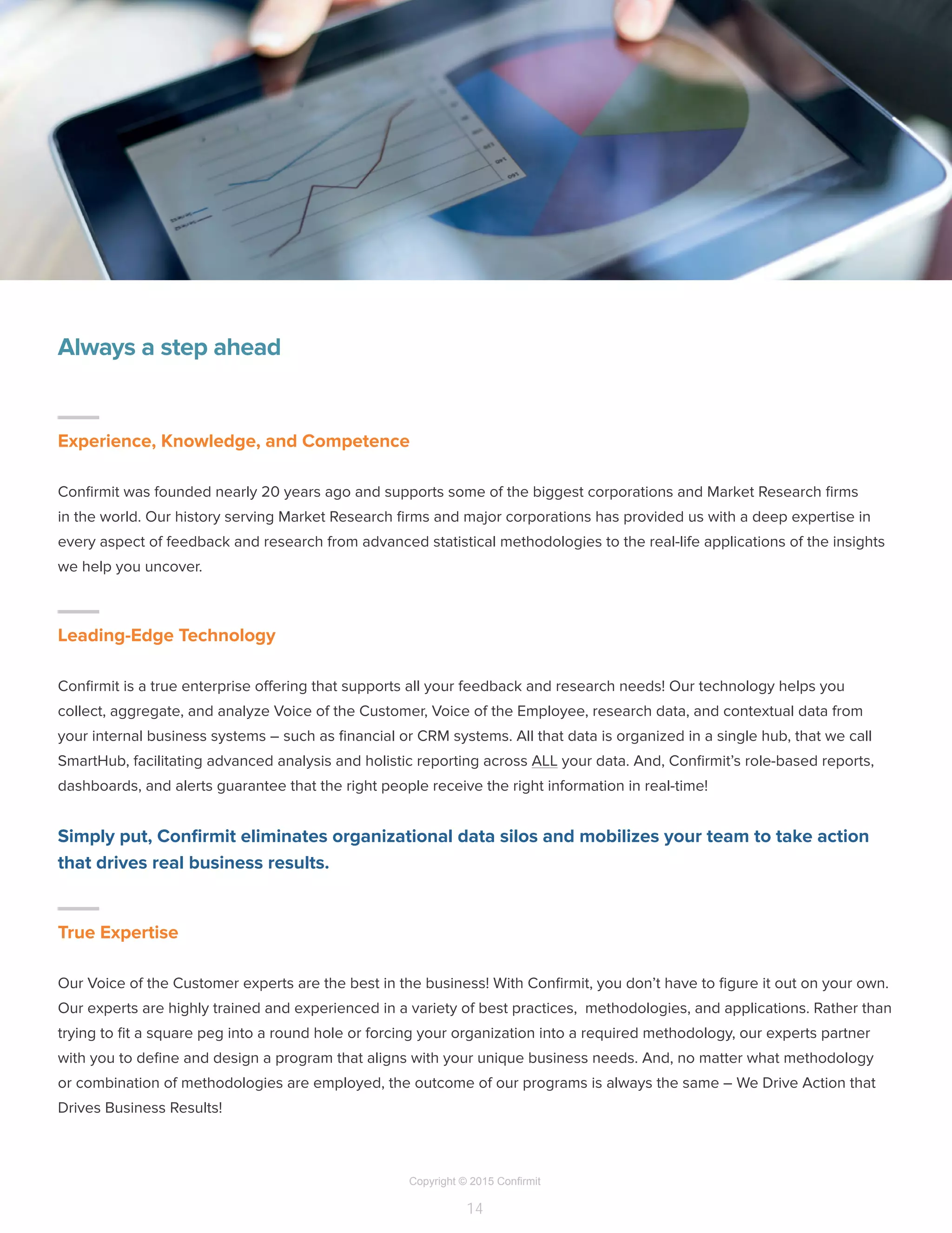 Copyright © 2015 Confirmit
14
Always a step ahead
–
Experience, Knowledge, and Competence
Confirmit was founded nearly 20 years ago and supports some of the biggest corporations and Market Research firms
in the world. Our history serving Market Research firms and major corporations has provided us with a deep expertise in
every aspect of feedback and research from advanced statistical methodologies to the real-life applications of the insights
we help you uncover.
–
Leading-Edge Technology
Confirmit is a true enterprise offering that supports all your feedback and research needs! Our technology helps you
collect, aggregate, and analyze Voice of the Customer, Voice of the Employee, research data, and contextual data from
your internal business systems – such as financial or CRM systems. All that data is organized in a single hub, that we call
SmartHub, facilitating advanced analysis and holistic reporting across ALL your data. And, Confirmit’s role-based reports,
dashboards, and alerts guarantee that the right people receive the right information in real-time!
Simply put, Confirmit eliminates organizational data silos and mobilizes your team to take action
that drives real business results.
–
True Expertise
Our Voice of the Customer experts are the best in the business! With Confirmit, you don’t have to figure it out on your own.
Our experts are highly trained and experienced in a variety of best practices, methodologies, and applications. Rather than
trying to fit a square peg into a round hole or forcing your organization into a required methodology, our experts partner
with you to define and design a program that aligns with your unique business needs. And, no matter what methodology
or combination of methodologies are employed, the outcome of our programs is always the same – We Drive Action that
Drives Business Results!
 