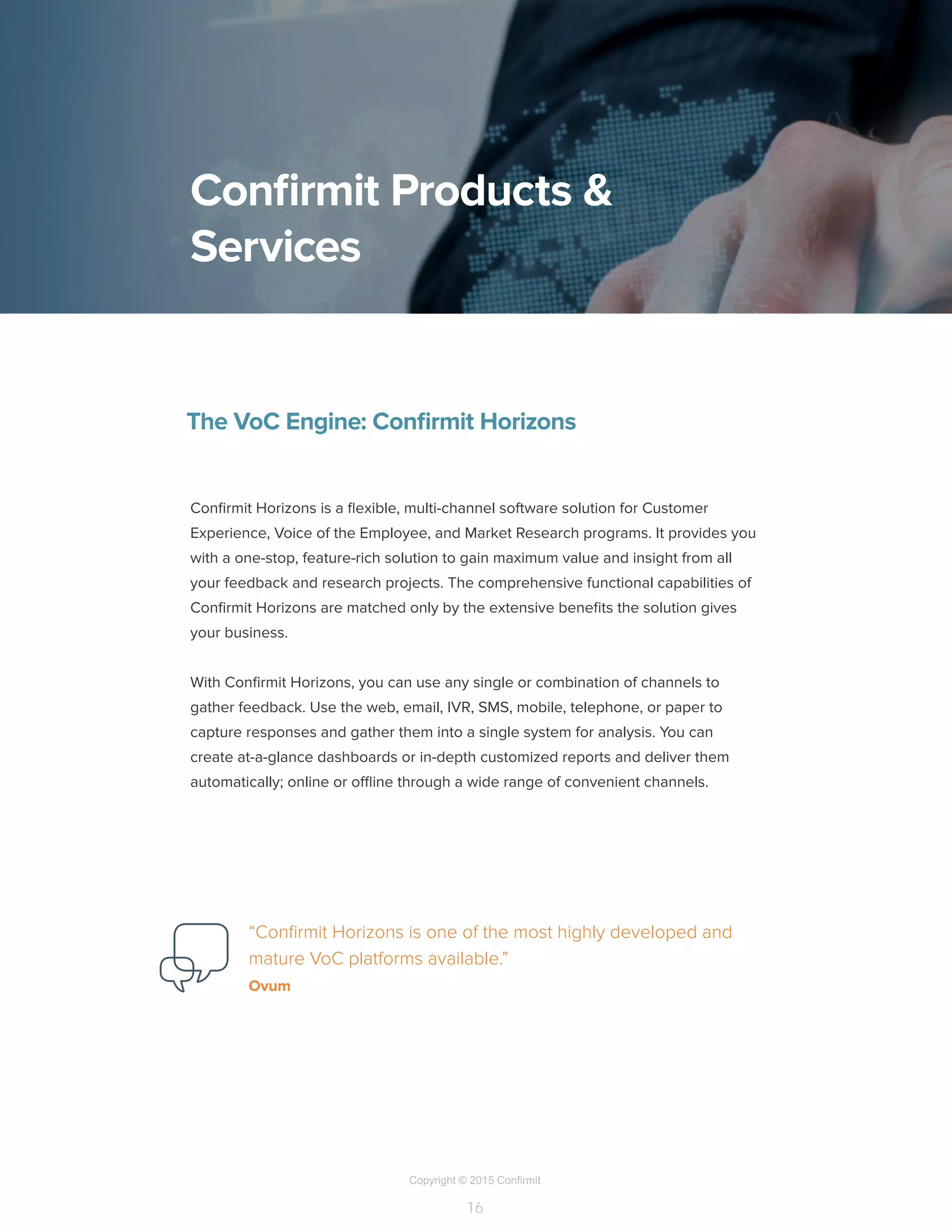 Copyright © 2015 Confirmit
16
Confirmit Products &
Services
The VoC Engine: Confirmit Horizons
Confirmit Horizons is a flexible, multi-channel software solution for Customer
Experience, Voice of the Employee, and Market Research programs. It provides you
with a one-stop, feature-rich solution to gain maximum value and insight from all
your feedback and research projects. The comprehensive functional capabilities of
Confirmit Horizons are matched only by the extensive benefits the solution gives
your business.
With Confirmit Horizons, you can use any single or combination of channels to
gather feedback. Use the web, email, IVR, SMS, mobile, telephone, or paper to
capture responses and gather them into a single system for analysis. You can
create at-a-glance dashboards or in-depth customized reports and deliver them
automatically; online or offline through a wide range of convenient channels.
“Confirmit Horizons is one of the most highly developed and
mature VoC platforms available.”
Ovum
 