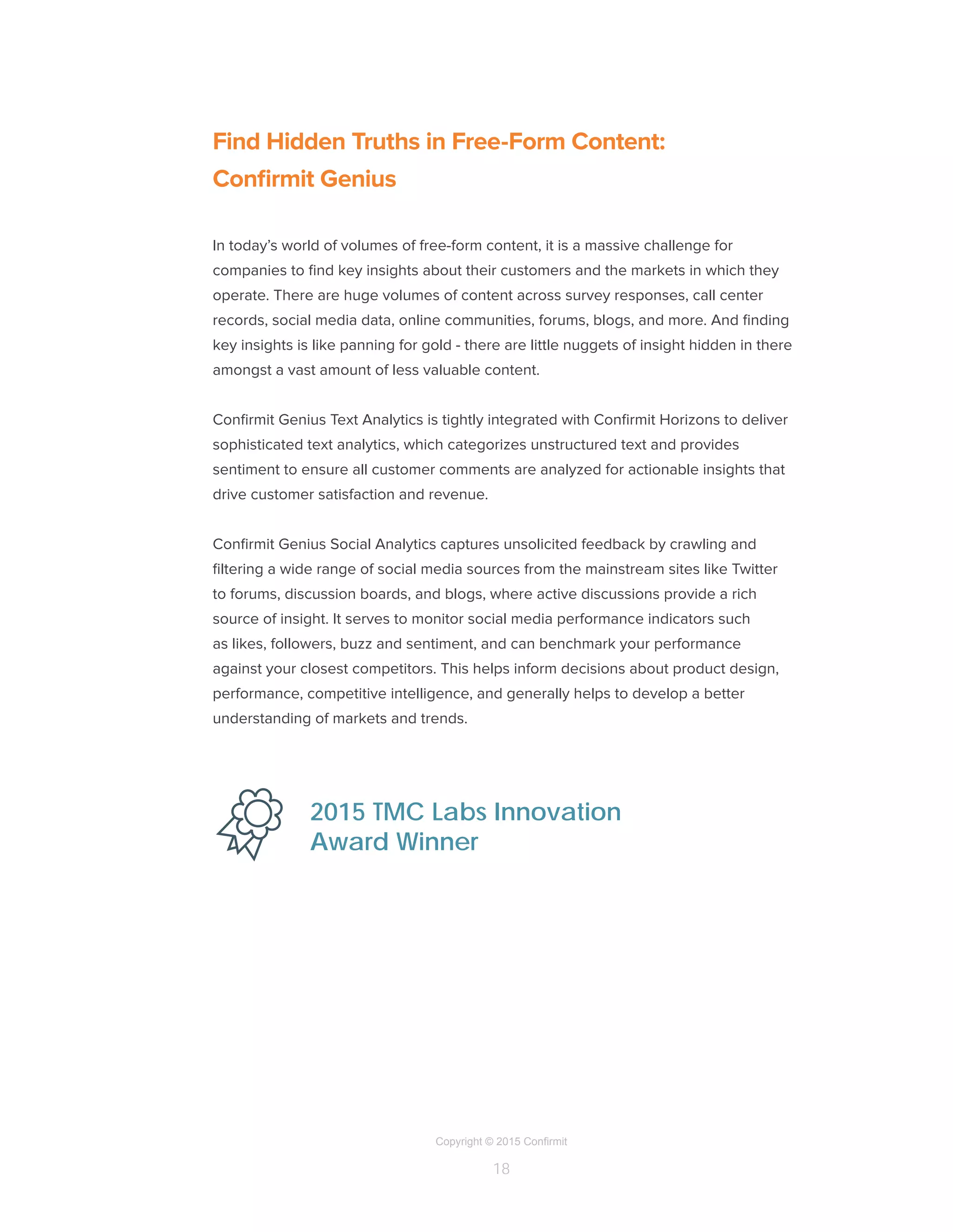 Copyright © 2015 Confirmit
18
Find Hidden Truths in Free-Form Content:
Confirmit Genius
In today’s world of volumes of free-form content, it is a massive challenge for
companies to find key insights about their customers and the markets in which they
operate. There are huge volumes of content across survey responses, call center
records, social media data, online communities, forums, blogs, and more. And finding
key insights is like panning for gold - there are little nuggets of insight hidden in there
amongst a vast amount of less valuable content.
Confirmit Genius Text Analytics is tightly integrated with Confirmit Horizons to deliver
sophisticated text analytics, which categorizes unstructured text and provides
sentiment to ensure all customer comments are analyzed for actionable insights that
drive customer satisfaction and revenue.
Confirmit Genius Social Analytics captures unsolicited feedback by crawling and
filtering a wide range of social media sources from the mainstream sites like Twitter
to forums, discussion boards, and blogs, where active discussions provide a rich
source of insight. It serves to monitor social media performance indicators such
as likes, followers, buzz and sentiment, and can benchmark your performance
against your closest competitors. This helps inform decisions about product design,
performance, competitive intelligence, and generally helps to develop a better
understanding of markets and trends.
2015 TMC Labs Innovation
Award Winner
 