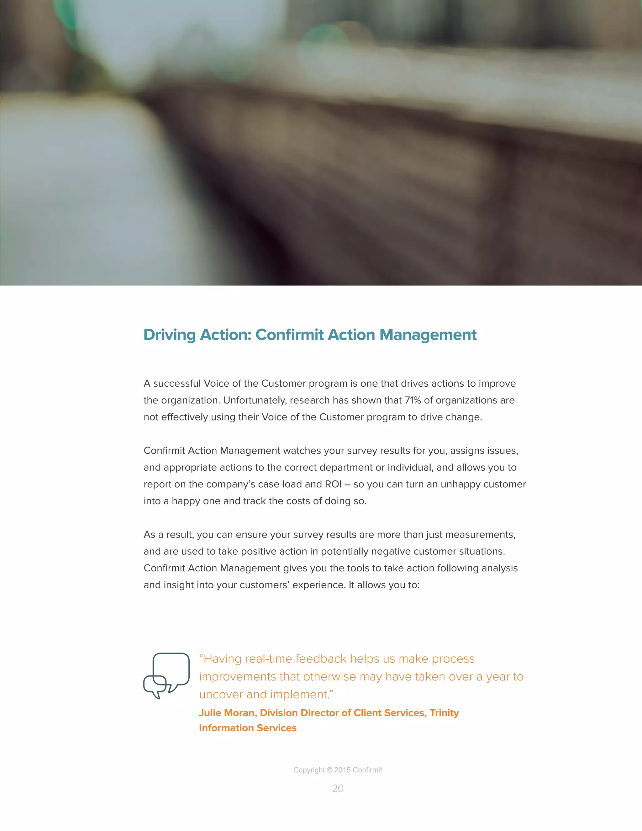 Copyright © 2015 Confirmit
20
Driving Action: Confirmit Action Management
A successful Voice of the Customer program is one that drives actions to improve
the organization. Unfortunately, research has shown that 71% of organizations are
not effectively using their Voice of the Customer program to drive change.
Confirmit Action Management watches your survey results for you, assigns issues,
and appropriate actions to the correct department or individual, and allows you to
report on the company’s case load and ROI – so you can turn an unhappy customer
into a happy one and track the costs of doing so.
As a result, you can ensure your survey results are more than just measurements,
and are used to take positive action in potentially negative customer situations.
Confirmit Action Management gives you the tools to take action following analysis
and insight into your customers’ experience. It allows you to:
“Having real-time feedback helps us make process
improvements that otherwise may have taken over a year to
uncover and implement.”
Julie Moran, Division Director of Client Services, Trinity
Information Services
 