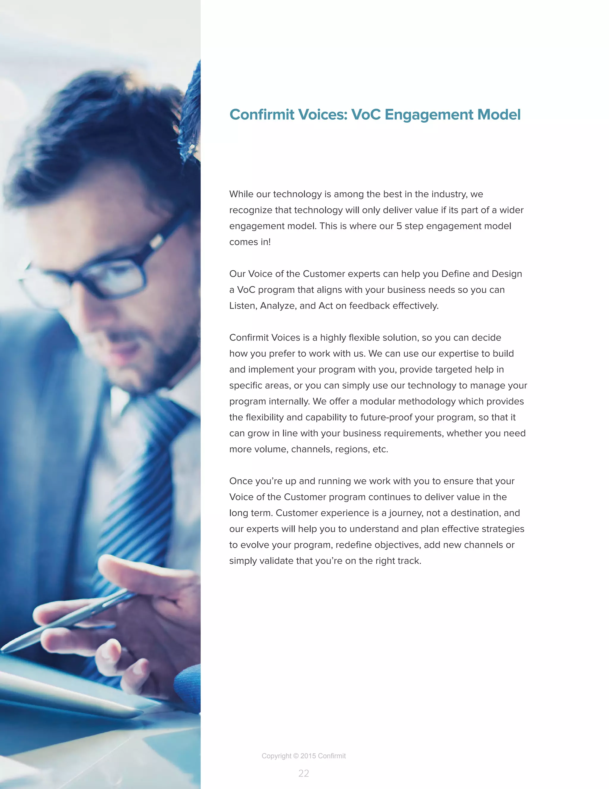 Copyright © 2015 Confirmit
22
Confirmit Voices: VoC Engagement Model
While our technology is among the best in the industry, we
recognize that technology will only deliver value if its part of a wider
engagement model. This is where our 5 step engagement model
comes in!
Our Voice of the Customer experts can help you Define and Design
a VoC program that aligns with your business needs so you can
Listen, Analyze, and Act on feedback effectively.
Confirmit Voices is a highly flexible solution, so you can decide
how you prefer to work with us. We can use our expertise to build
and implement your program with you, provide targeted help in
specific areas, or you can simply use our technology to manage your
program internally. We offer a modular methodology which provides
the flexibility and capability to future-proof your program, so that it
can grow in line with your business requirements, whether you need
more volume, channels, regions, etc.
Once you’re up and running we work with you to ensure that your
Voice of the Customer program continues to deliver value in the
long term. Customer experience is a journey, not a destination, and
our experts will help you to understand and plan effective strategies
to evolve your program, redefine objectives, add new channels or
simply validate that you’re on the right track.
 
