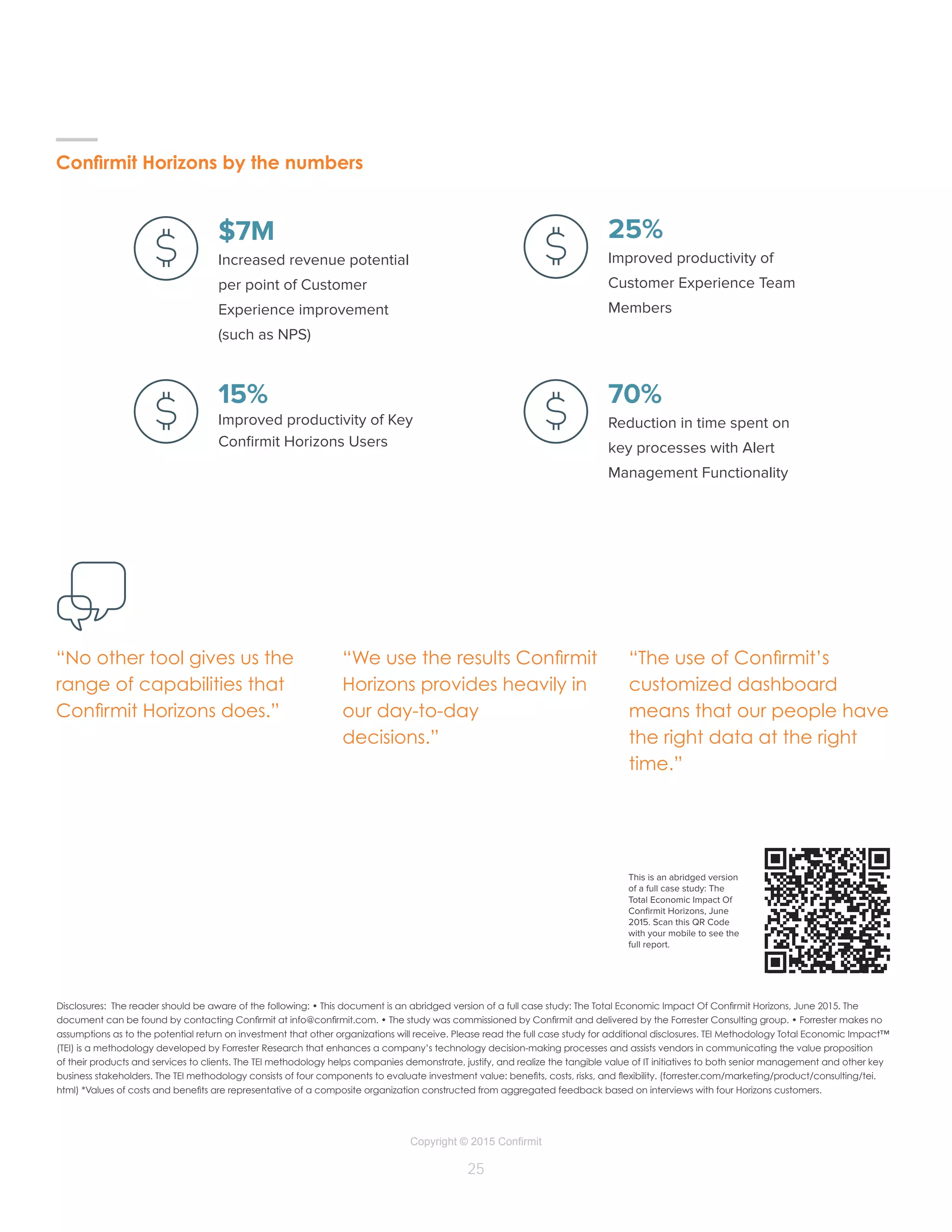 Copyright © 2015 Confirmit
25
$7M
Increased revenue potential
per point of Customer
Experience improvement
(such as NPS)
25%
Improved productivity of
Customer Experience Team
Members
70%
Reduction in time spent on
key processes with Alert
Management Functionality
15%
Improved productivity of Key
Confirmit Horizons Users
Disclosures: The reader should be aware of the following: • This document is an abridged version of a full case study: The Total Economic Impact Of Confirmit Horizons, June 2015. The
document can be found by contacting Confirmit at info@confirmit.com. • The study was commissioned by Confirmit and delivered by the Forrester Consulting group. • Forrester makes no
assumptions as to the potential return on investment that other organizations will receive. Please read the full case study for additional disclosures. TEI Methodology Total Economic Impact™
(TEI) is a methodology developed by Forrester Research that enhances a company’s technology decision-making processes and assists vendors in communicating the value proposition
of their products and services to clients. The TEI methodology helps companies demonstrate, justify, and realize the tangible value of IT initiatives to both senior management and other key
business stakeholders. The TEI methodology consists of four components to evaluate investment value: benefits, costs, risks, and flexibility. (forrester.com/marketing/product/consulting/tei.
html) *Values of costs and benefits are representative of a composite organization constructed from aggregated feedback based on interviews with four Horizons customers.
“No other tool gives us the
range of capabilities that
Confirmit Horizons does.”
“We use the results Confirmit
Horizons provides heavily in
our day-to-day
decisions.”
“The use of Confirmit’s
customized dashboard
means that our people have
the right data at the right
time.”
–
Confirmit Horizons by the numbers
This is an abridged version
of a full case study: The
Total Economic Impact Of
Confirmit Horizons, June
2015. Scan this QR Code
with your mobile to see the
full report.
 