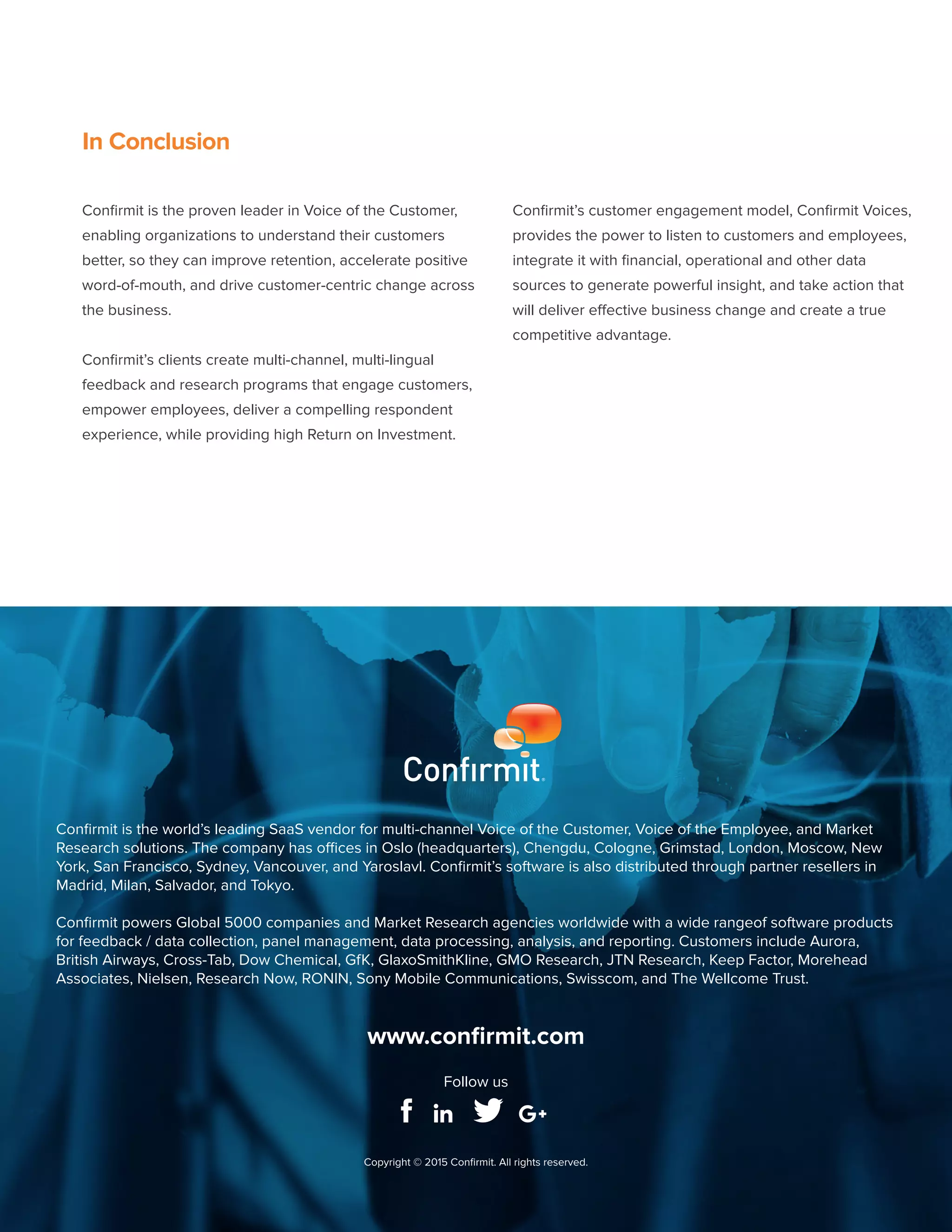 Copyright © 2015 Confirmit
26
In Conclusion
Confirmit is the proven leader in Voice of the Customer,
enabling organizations to understand their customers
better, so they can improve retention, accelerate positive
word-of-mouth, and drive customer-centric change across
the business.
Confirmit’s clients create multi-channel, multi-lingual
feedback and research programs that engage customers,
empower employees, deliver a compelling respondent
experience, while providing high Return on Investment.
Confirmit’s customer engagement model, Confirmit Voices,
provides the power to listen to customers and employees,
integrate it with financial, operational and other data
sources to generate powerful insight, and take action that
will deliver effective business change and create a true
competitive advantage.
Confirmit is the world’s leading SaaS vendor for multi-channel Voice of the Customer, Voice of the Employee, and Market
Research solutions. The company has offices in Oslo (headquarters), Chengdu, Cologne, Grimstad, London, Moscow, New
York, San Francisco, Sydney, Vancouver, and Yaroslavl. Confirmit’s software is also distributed through partner resellers in
Madrid, Milan, Salvador, and Tokyo.
Confirmit powers Global 5000 companies and Market Research agencies worldwide with a wide rangeof software products
for feedback / data collection, panel management, data processing, analysis, and reporting. Customers include Aurora,
British Airways, Cross-Tab, Dow Chemical, GfK, GlaxoSmithKline, GMO Research, JTN Research, Keep Factor, Morehead
Associates, Nielsen, Research Now, RONIN, Sony Mobile Communications, Swisscom, and The Wellcome Trust.
Copyright © 2015 Confirmit. All rights reserved.
www.confirmit.com
Follow us
 