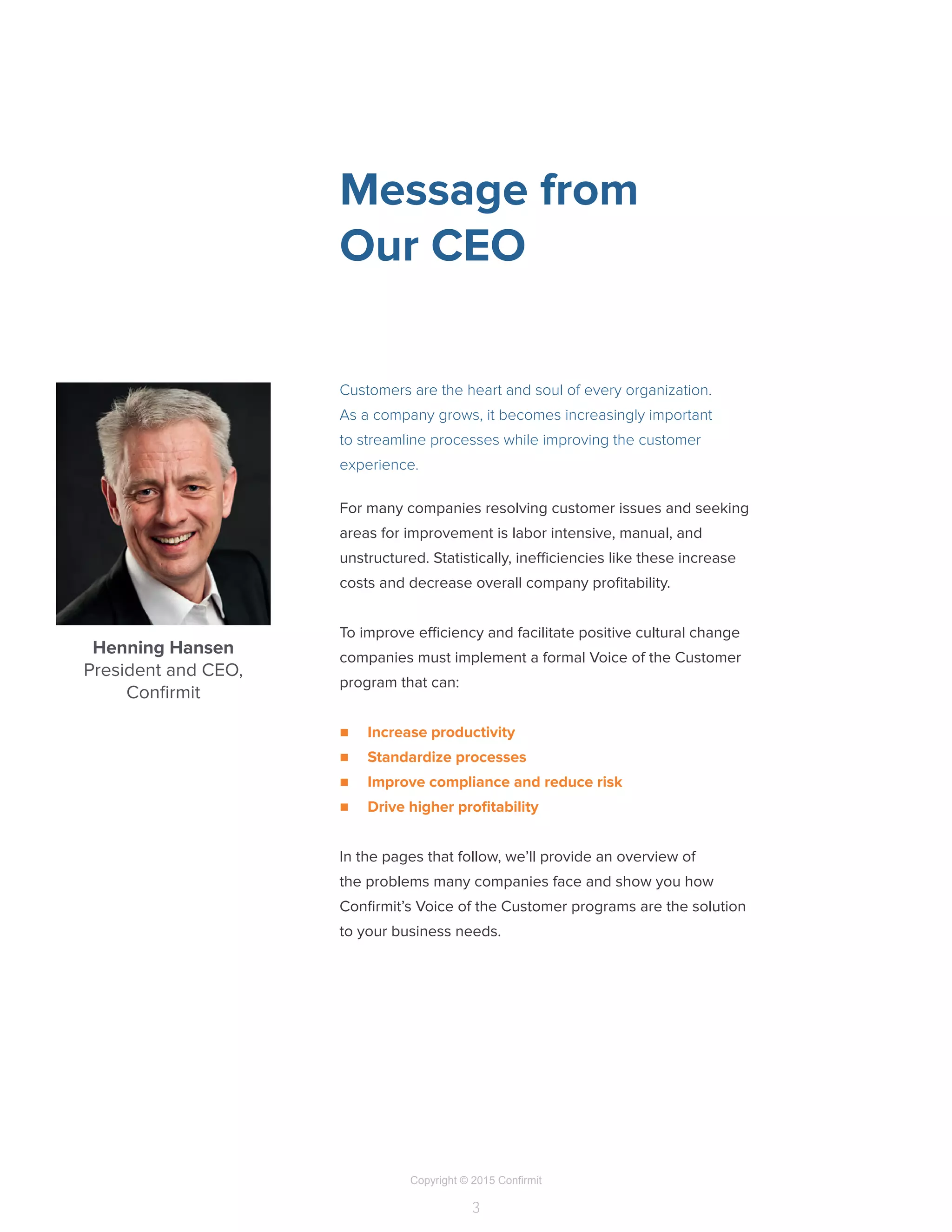 Copyright © 2015 Confirmit
3
Henning Hansen
President and CEO,
Confirmit
For many companies resolving customer issues and seeking
areas for improvement is labor intensive, manual, and
unstructured. Statistically, inefficiencies like these increase
costs and decrease overall company profitability.
To improve efficiency and facilitate positive cultural change
companies must implement a formal Voice of the Customer
program that can:
n	 Increase productivity
n	 Standardize processes
n	 Improve compliance and reduce risk
n	 Drive higher profitability
In the pages that follow, we’ll provide an overview of
the problems many companies face and show you how
Confirmit’s Voice of the Customer programs are the solution
to your business needs.
Message from
Our CEO
Customers are the heart and soul of every organization.
As a company grows, it becomes increasingly important
to streamline processes while improving the customer
experience.
 