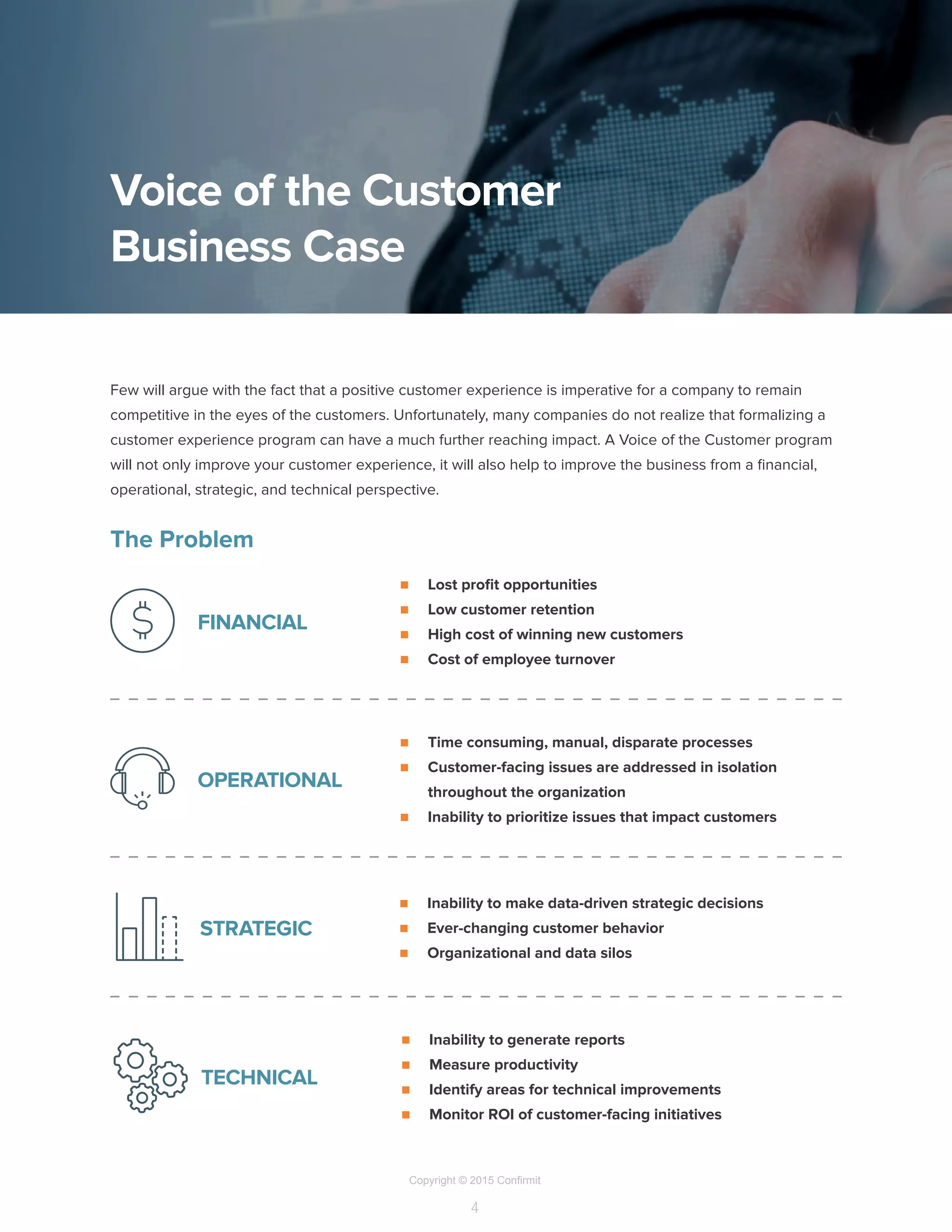 Copyright © 2015 Confirmit
4
Few will argue with the fact that a positive customer experience is imperative for a company to remain
competitive in the eyes of the customers. Unfortunately, many companies do not realize that formalizing a
customer experience program can have a much further reaching impact. A Voice of the Customer program
will not only improve your customer experience, it will also help to improve the business from a financial,
operational, strategic, and technical perspective.
The Problem
Voice of the Customer
Business Case
n	 Lost profit opportunities
n	 Low customer retention
n	 High cost of winning new customers
n	 Cost of employee turnover
FINANCIAL
n	 Time consuming, manual, disparate processes
n	 Customer-facing issues are addressed in isolation
throughout the organization
n	 Inability to prioritize issues that impact customers
OPERATIONAL
n	 Inability to make data-driven strategic decisions
n	 Ever-changing customer behavior
n	 Organizational and data silos
STRATEGIC
n	 Inability to generate reports
n	 Measure productivity
n	 Identify areas for technical improvements
n	 Monitor ROI of customer-facing initiatives
TECHNICAL
 