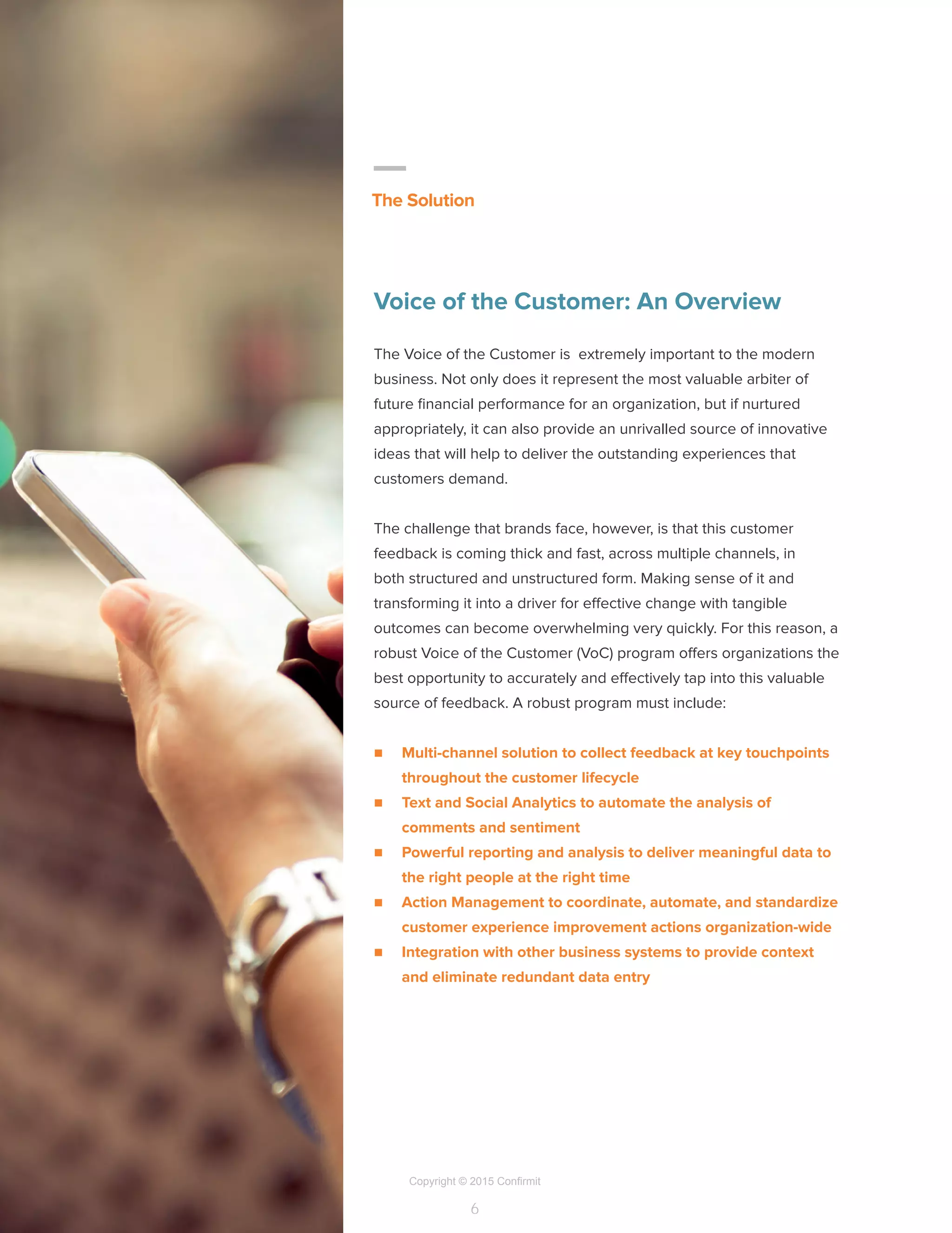 Copyright © 2015 Confirmit
6
Voice of the Customer: An Overview
The Voice of the Customer is extremely important to the modern
business. Not only does it represent the most valuable arbiter of
future financial performance for an organization, but if nurtured
appropriately, it can also provide an unrivalled source of innovative
ideas that will help to deliver the outstanding experiences that
customers demand.
The challenge that brands face, however, is that this customer
feedback is coming thick and fast, across multiple channels, in
both structured and unstructured form. Making sense of it and
transforming it into a driver for effective change with tangible
outcomes can become overwhelming very quickly. For this reason, a
robust Voice of the Customer (VoC) program offers organizations the
best opportunity to accurately and effectively tap into this valuable
source of feedback. A robust program must include:
n	 Multi-channel solution to collect feedback at key touchpoints
throughout the customer lifecycle
n	 Text and Social Analytics to automate the analysis of
comments and sentiment
n	 Powerful reporting and analysis to deliver meaningful data to
the right people at the right time
n	 Action Management to coordinate, automate, and standardize
customer experience improvement actions organization-wide
n	 Integration with other business systems to provide context
and eliminate redundant data entry
The Solution
 