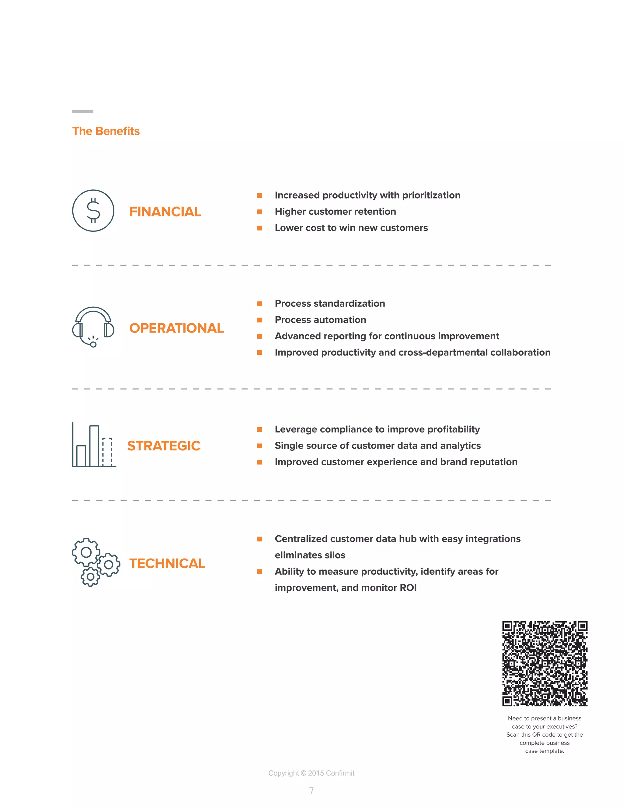 Copyright © 2015 Confirmit
7
The Benefits
n	 Increased productivity with prioritization
n	 Higher customer retention
n	 Lower cost to win new customers
FINANCIAL
n	 Leverage compliance to improve profitability
n	 Single source of customer data and analytics
n	 Improved customer experience and brand reputation
STRATEGIC
n	 Centralized customer data hub with easy integrations
eliminates silos
n	 Ability to measure productivity, identify areas for
improvement, and monitor ROI
TECHNICAL
n	 Process standardization
n	 Process automation
n	 Advanced reporting for continuous improvement
n	 Improved productivity and cross-departmental collaboration
OPERATIONAL
Need to present a business
case to your executives?
Scan this QR code to get the
complete business
case template.
 