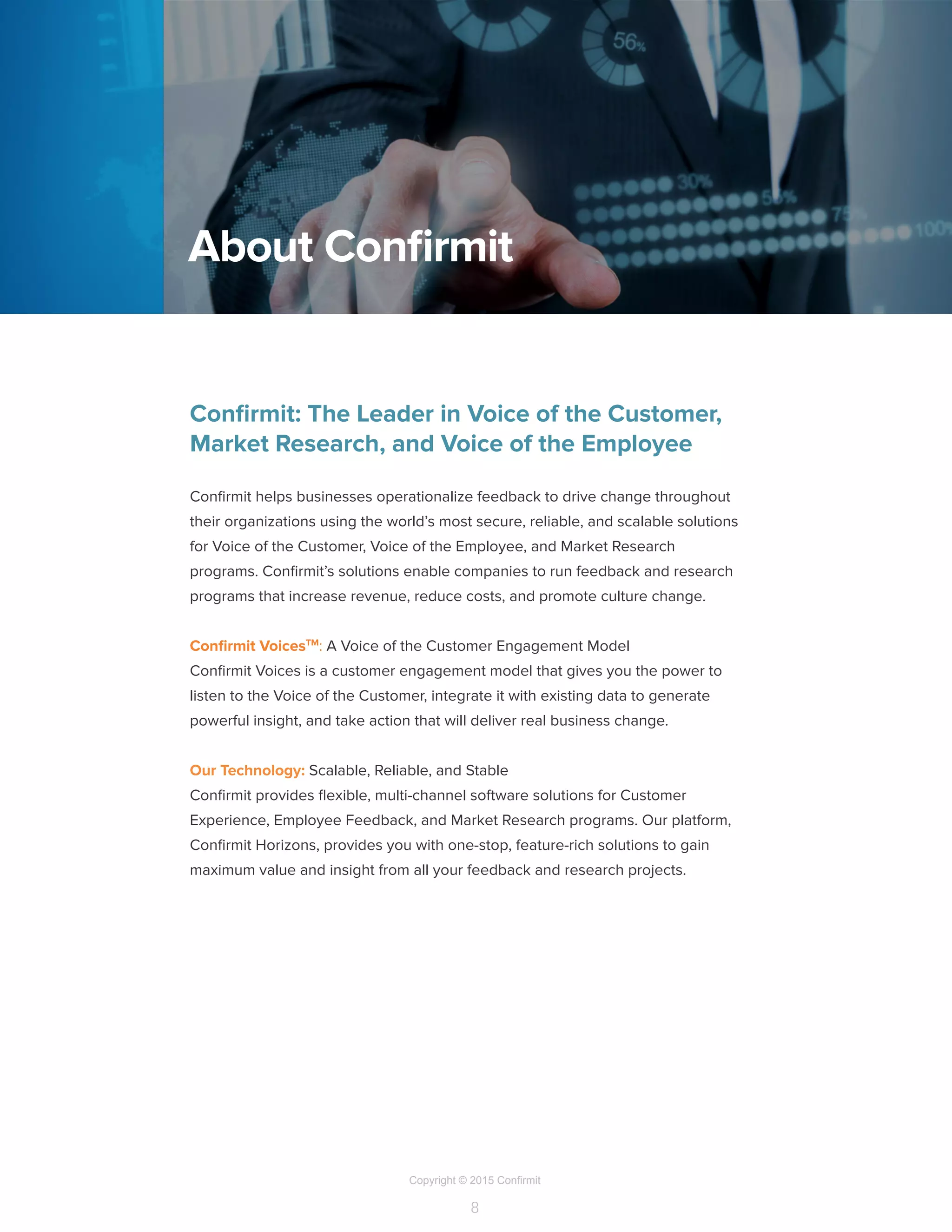 Copyright © 2015 Confirmit
8
Confirmit: The Leader in Voice of the Customer,
Market Research, and Voice of the Employee
Confirmit helps businesses operationalize feedback to drive change throughout
their organizations using the world’s most secure, reliable, and scalable solutions
for Voice of the Customer, Voice of the Employee, and Market Research
programs. Confirmit’s solutions enable companies to run feedback and research
programs that increase revenue, reduce costs, and promote culture change.
Confirmit VoicesTM
: A Voice of the Customer Engagement Model
Confirmit Voices is a customer engagement model that gives you the power to
listen to the Voice of the Customer, integrate it with existing data to generate
powerful insight, and take action that will deliver real business change.
Our Technology: Scalable, Reliable, and Stable
Confirmit provides flexible, multi-channel software solutions for Customer
Experience, Employee Feedback, and Market Research programs. Our platform,
Confirmit Horizons, provides you with one-stop, feature-rich solutions to gain
maximum value and insight from all your feedback and research projects.
About Confirmit
 
