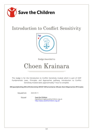 1/3
Introduction to Con ict Sensitivity
Badge Awarded to
Choen Krainara
This badge is for the Introduction to Con ict Sensitivity module which is part of HOP
Fundamentals Laws, Principles and Approaches pathway. Introduction to Con ict
Sensitivity module takes approximately 1 hour to complete.
##CapacityBuilding ##Con ictSensitivity ##HOP ##Humanitarian ##Laws #and #Approaches #Principles
Issued on 2023-09-11
Issuer Save the Children
digitallearning@savethechildren.org.uk
http://www.savethechildren.org.uk/
 