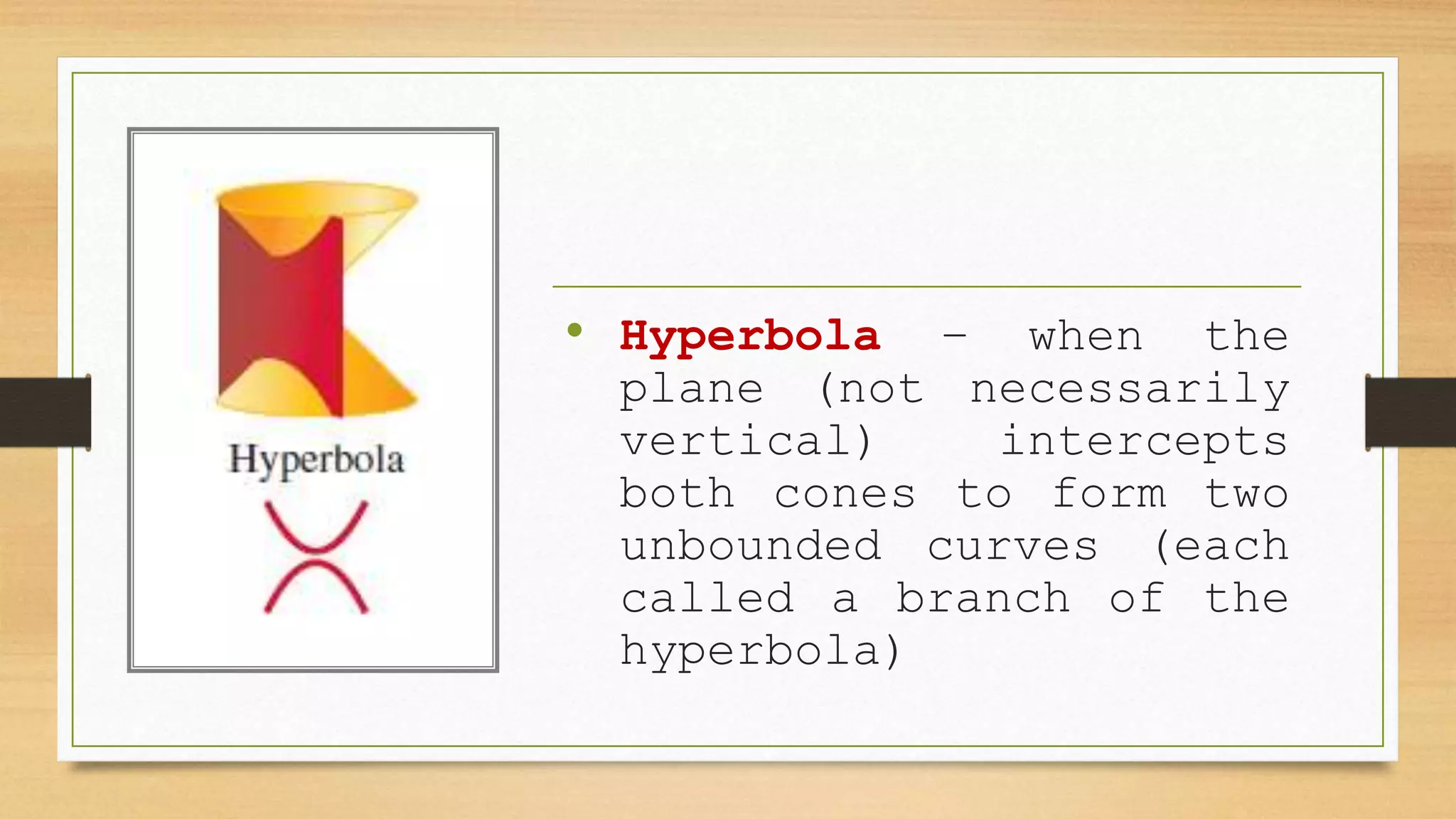 • Hyperbola – when the
plane (not necessarily
vertical) intercepts
both cones to form two
unbounded curves (each
called a branch of the
hyperbola)
 