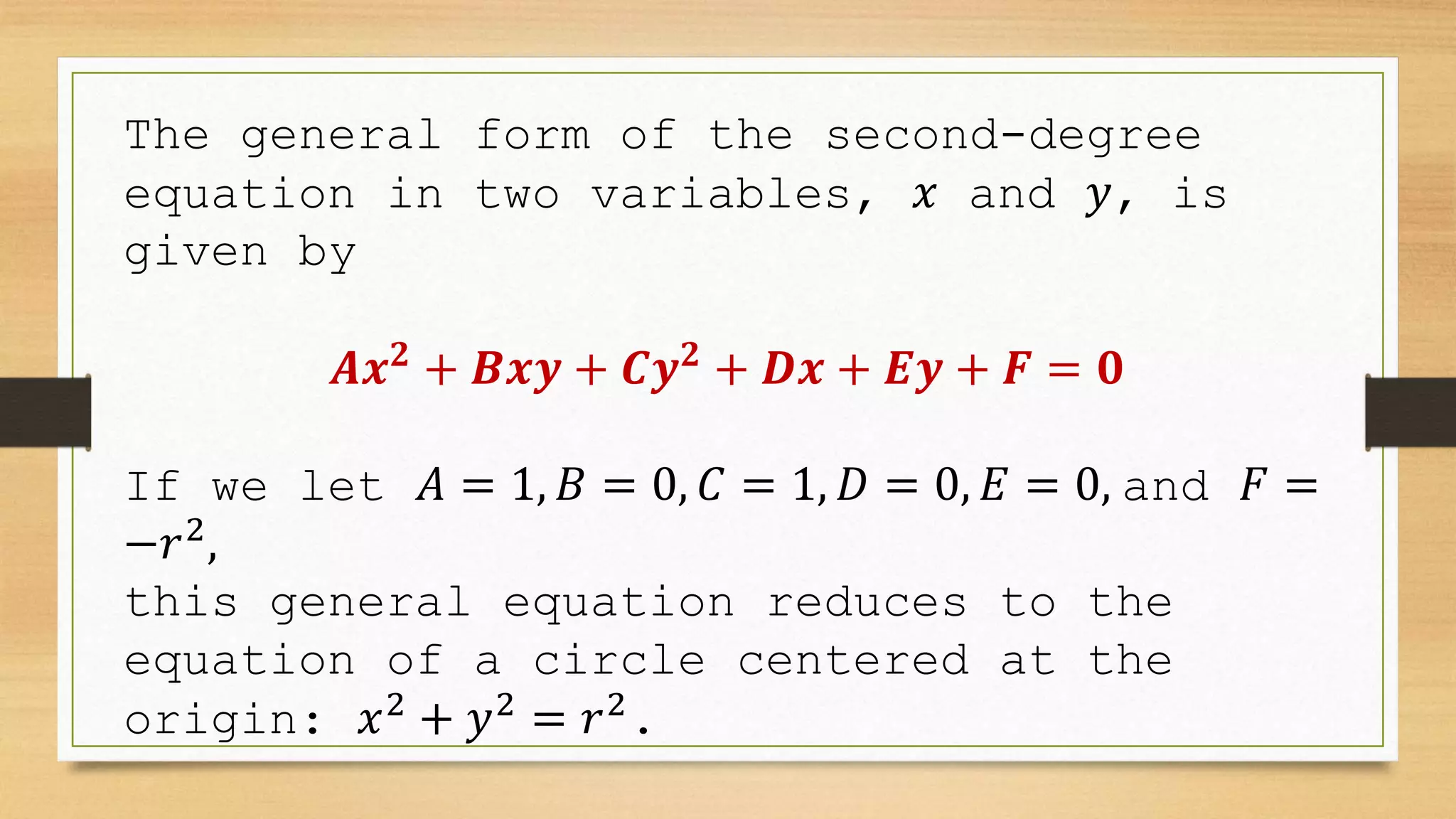 The general form of the second-degree
equation in two variables, 𝑥 and 𝑦, is
given by
𝑨𝒙𝟐
+ 𝑩𝒙𝒚 + 𝑪𝒚𝟐
+ 𝑫𝒙 + 𝑬𝒚 + 𝑭 = 𝟎
If we let 𝐴 = 1, 𝐵 = 0, 𝐶 = 1, 𝐷 = 0, 𝐸 = 0, and 𝐹 =
−𝑟2
,
this general equation reduces to the
equation of a circle centered at the
origin: 𝑥2
+ 𝑦2
= 𝑟2
.
 