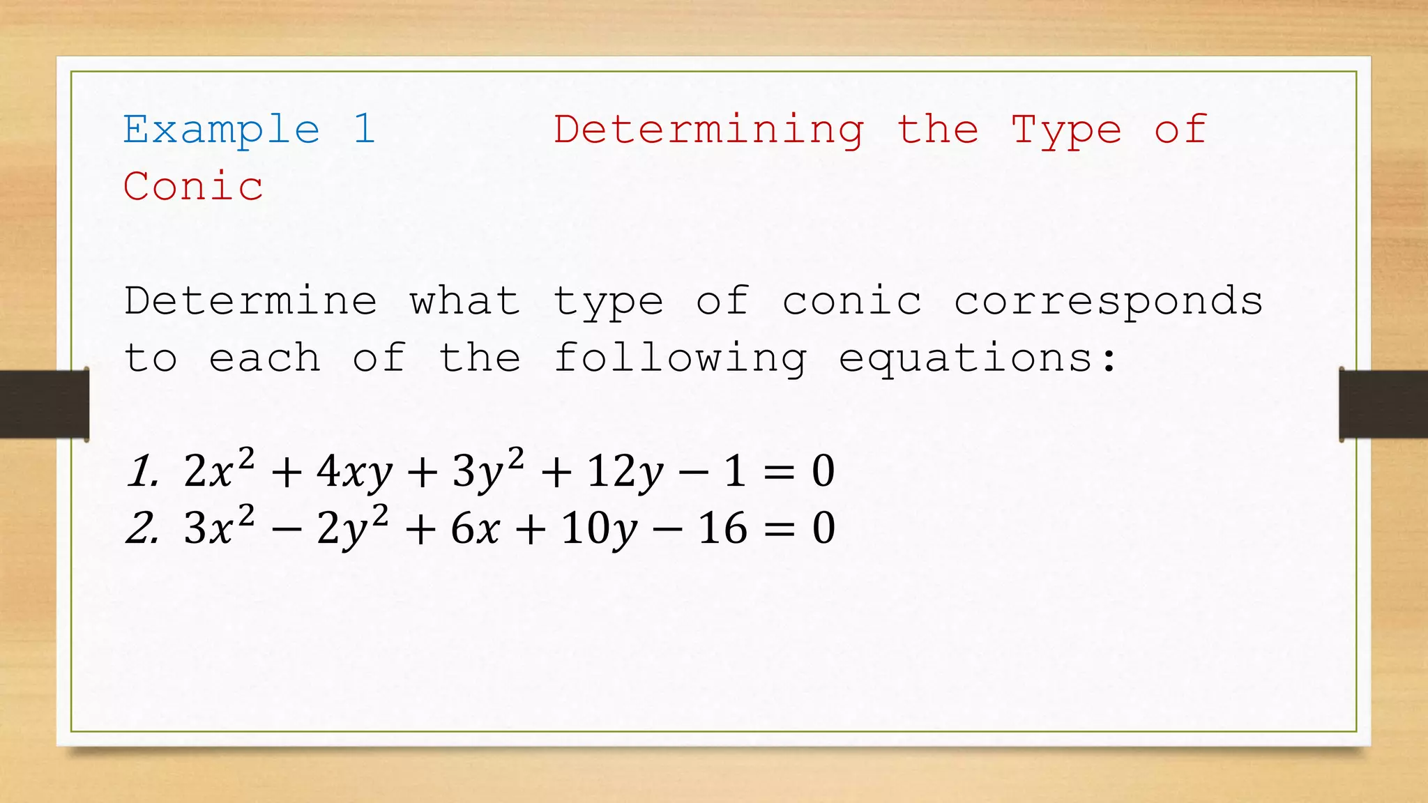 Example 1 Determining the Type of
Conic
Determine what type of conic corresponds
to each of the following equations:
1. 2𝑥2
+ 4𝑥𝑦 + 3𝑦2
+ 12𝑦 − 1 = 0
2. 3𝑥2
− 2𝑦2
+ 6𝑥 + 10𝑦 − 16 = 0
 