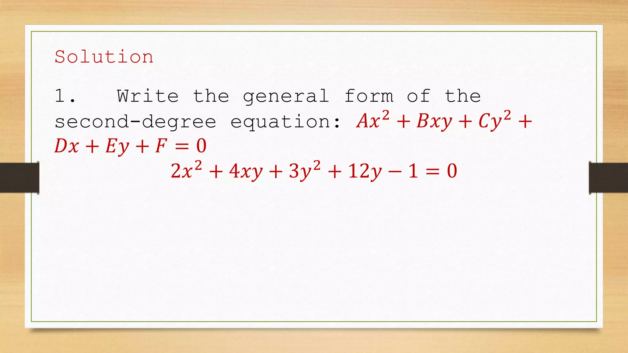Solution
1. Write the general form of the
second-degree equation: 𝐴𝑥2
+ 𝐵𝑥𝑦 + 𝐶𝑦2
+
𝐷𝑥 + 𝐸𝑦 + 𝐹 = 0
2𝑥2
+ 4𝑥𝑦 + 3𝑦2
+ 12𝑦 − 1 = 0
 