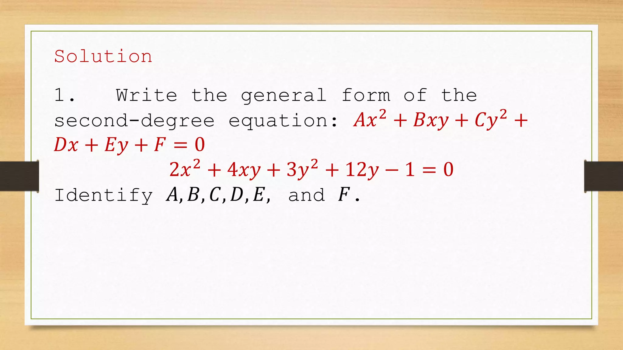Solution
1. Write the general form of the
second-degree equation: 𝐴𝑥2
+ 𝐵𝑥𝑦 + 𝐶𝑦2
+
𝐷𝑥 + 𝐸𝑦 + 𝐹 = 0
2𝑥2
+ 4𝑥𝑦 + 3𝑦2
+ 12𝑦 − 1 = 0
Identify 𝐴, 𝐵, 𝐶, 𝐷, 𝐸, and 𝐹.
 
