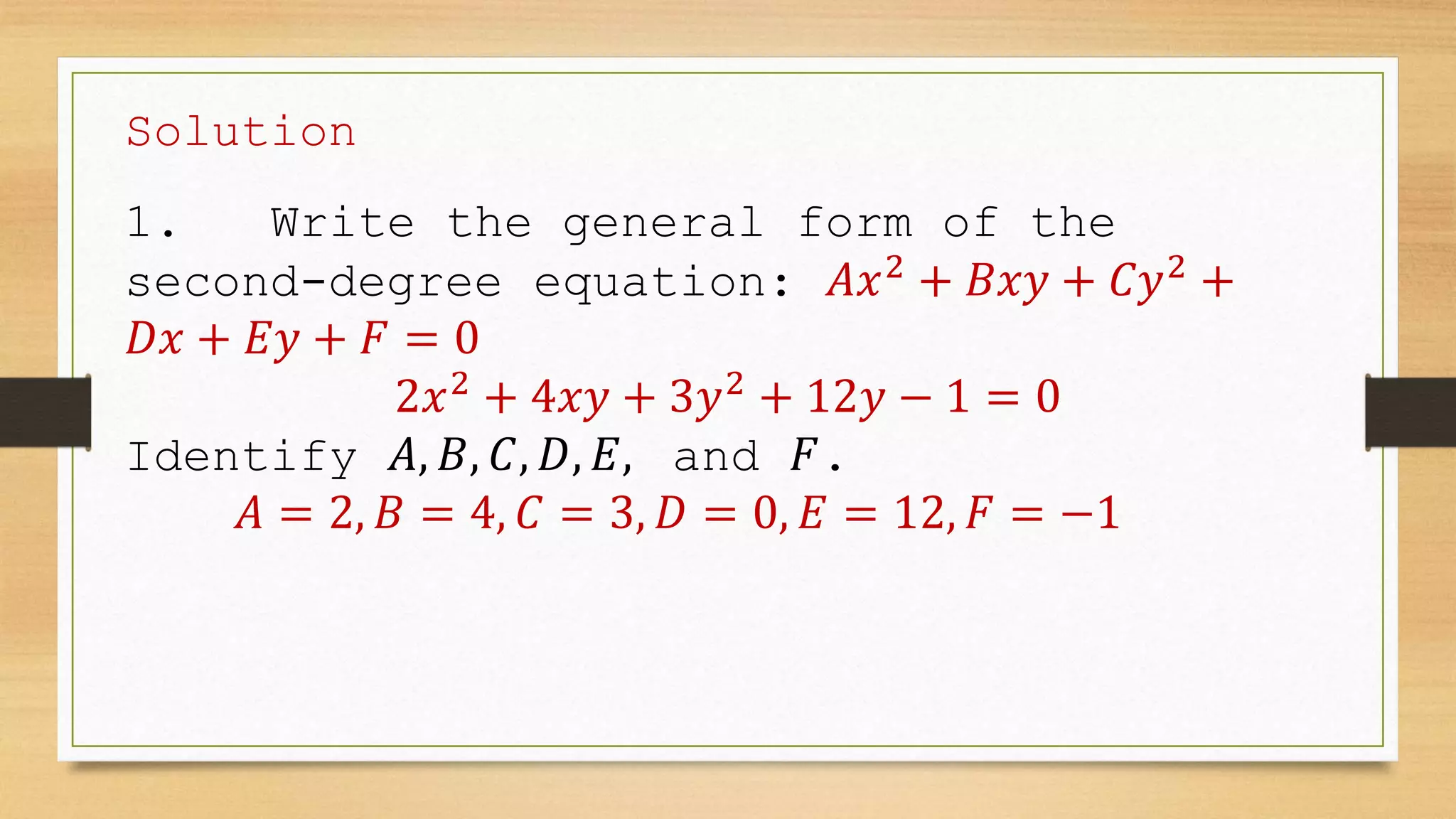 Solution
1. Write the general form of the
second-degree equation: 𝐴𝑥2
+ 𝐵𝑥𝑦 + 𝐶𝑦2
+
𝐷𝑥 + 𝐸𝑦 + 𝐹 = 0
2𝑥2
+ 4𝑥𝑦 + 3𝑦2
+ 12𝑦 − 1 = 0
Identify 𝐴, 𝐵, 𝐶, 𝐷, 𝐸, and 𝐹.
𝐴 = 2, 𝐵 = 4, 𝐶 = 3, 𝐷 = 0, 𝐸 = 12, 𝐹 = −1
 