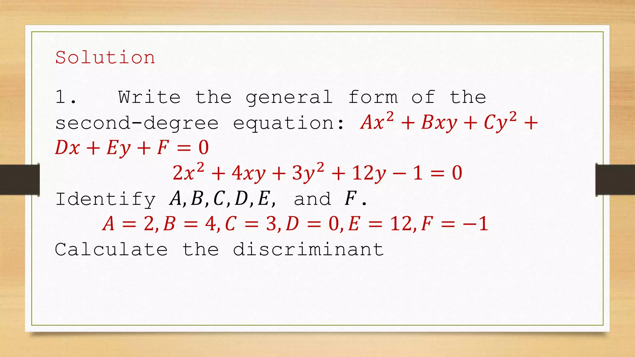 Solution
1. Write the general form of the
second-degree equation: 𝐴𝑥2
+ 𝐵𝑥𝑦 + 𝐶𝑦2
+
𝐷𝑥 + 𝐸𝑦 + 𝐹 = 0
2𝑥2
+ 4𝑥𝑦 + 3𝑦2
+ 12𝑦 − 1 = 0
Identify 𝐴, 𝐵, 𝐶, 𝐷, 𝐸, and 𝐹.
𝐴 = 2, 𝐵 = 4, 𝐶 = 3, 𝐷 = 0, 𝐸 = 12, 𝐹 = −1
Calculate the discriminant
 