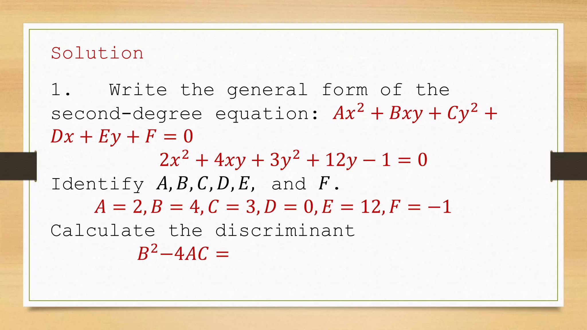 Solution
1. Write the general form of the
second-degree equation: 𝐴𝑥2
+ 𝐵𝑥𝑦 + 𝐶𝑦2
+
𝐷𝑥 + 𝐸𝑦 + 𝐹 = 0
2𝑥2
+ 4𝑥𝑦 + 3𝑦2
+ 12𝑦 − 1 = 0
Identify 𝐴, 𝐵, 𝐶, 𝐷, 𝐸, and 𝐹.
𝐴 = 2, 𝐵 = 4, 𝐶 = 3, 𝐷 = 0, 𝐸 = 12, 𝐹 = −1
Calculate the discriminant
𝐵2
−4𝐴𝐶 =
 