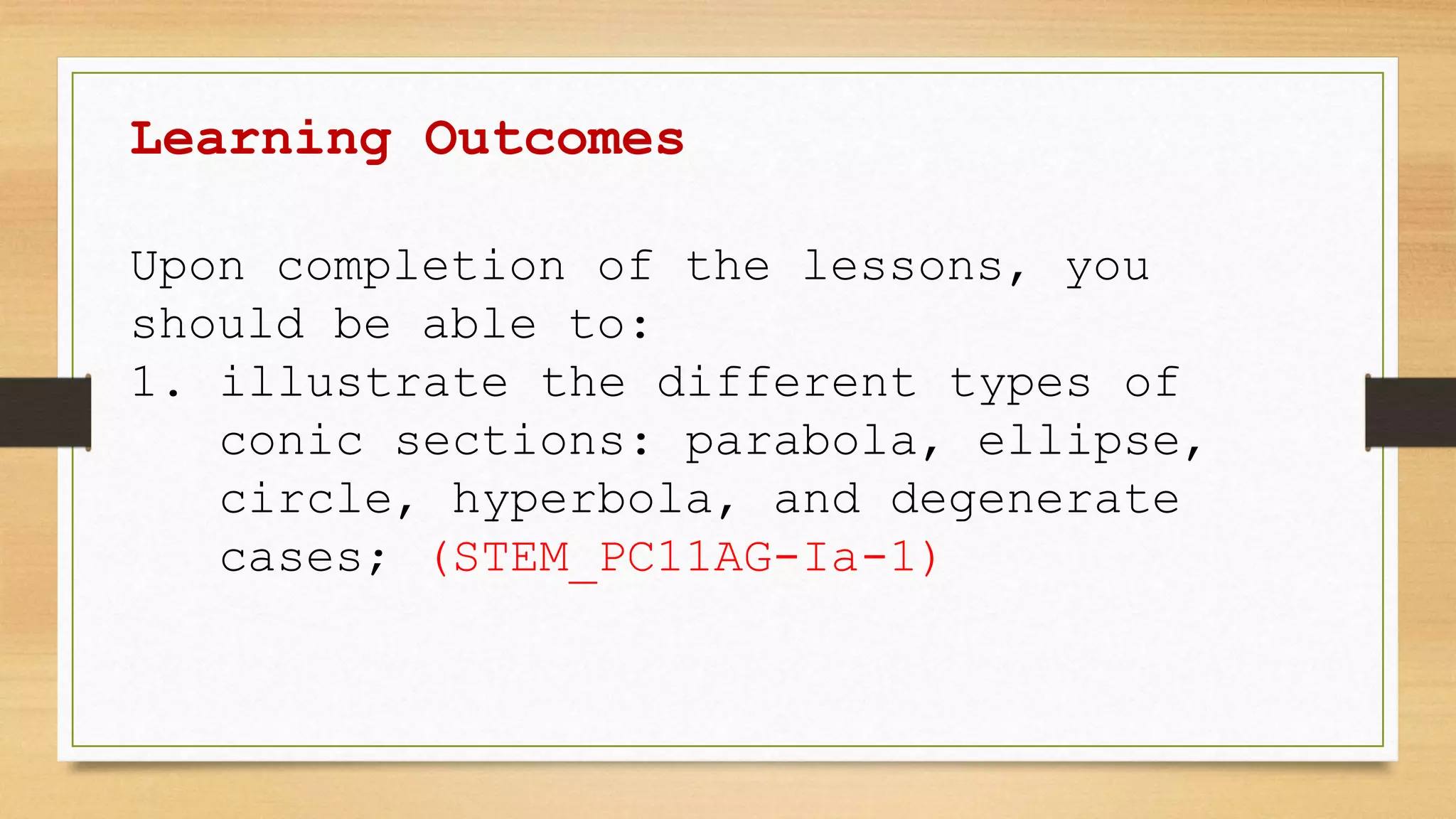 Learning Outcomes
Upon completion of the lessons, you
should be able to:
1. illustrate the different types of
conic sections: parabola, ellipse,
circle, hyperbola, and degenerate
cases; (STEM_PC11AG-Ia-1)
 