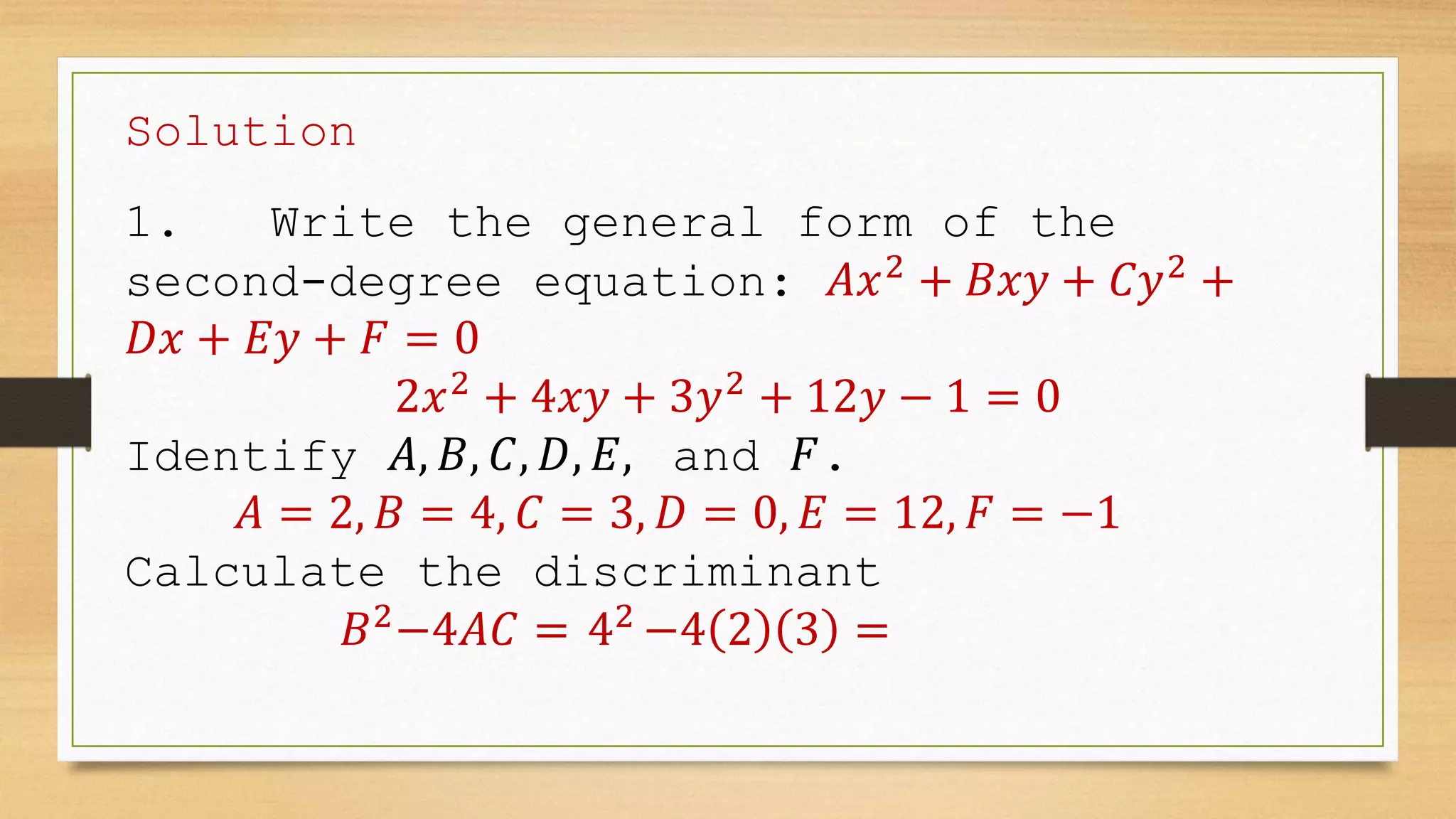 Solution
1. Write the general form of the
second-degree equation: 𝐴𝑥2
+ 𝐵𝑥𝑦 + 𝐶𝑦2
+
𝐷𝑥 + 𝐸𝑦 + 𝐹 = 0
2𝑥2
+ 4𝑥𝑦 + 3𝑦2
+ 12𝑦 − 1 = 0
Identify 𝐴, 𝐵, 𝐶, 𝐷, 𝐸, and 𝐹.
𝐴 = 2, 𝐵 = 4, 𝐶 = 3, 𝐷 = 0, 𝐸 = 12, 𝐹 = −1
Calculate the discriminant
𝐵2
−4𝐴𝐶 = 42
−4 2 3 =
 
