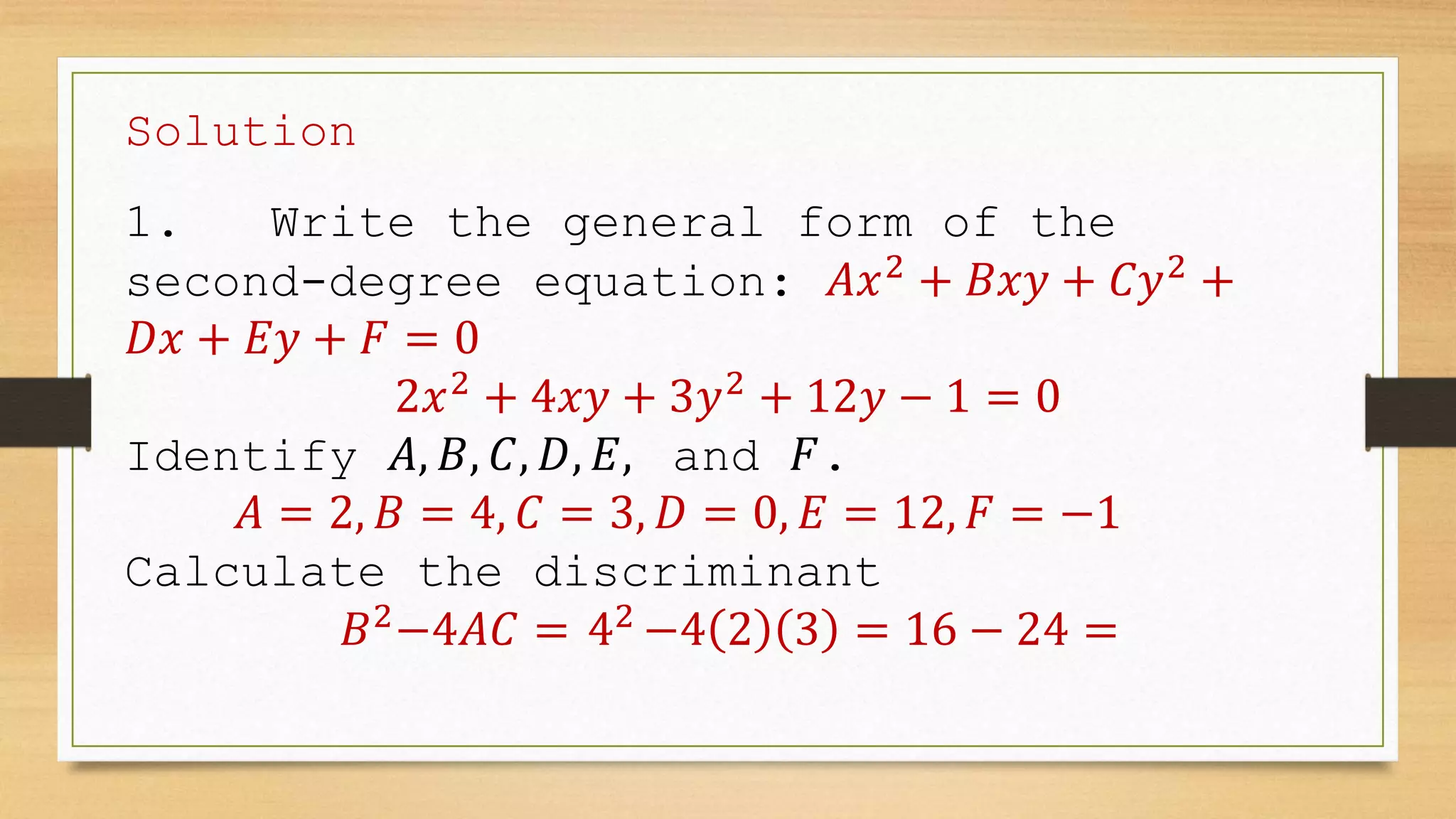 Solution
1. Write the general form of the
second-degree equation: 𝐴𝑥2
+ 𝐵𝑥𝑦 + 𝐶𝑦2
+
𝐷𝑥 + 𝐸𝑦 + 𝐹 = 0
2𝑥2
+ 4𝑥𝑦 + 3𝑦2
+ 12𝑦 − 1 = 0
Identify 𝐴, 𝐵, 𝐶, 𝐷, 𝐸, and 𝐹.
𝐴 = 2, 𝐵 = 4, 𝐶 = 3, 𝐷 = 0, 𝐸 = 12, 𝐹 = −1
Calculate the discriminant
𝐵2
−4𝐴𝐶 = 42
−4 2 3 = 16 − 24 =
 