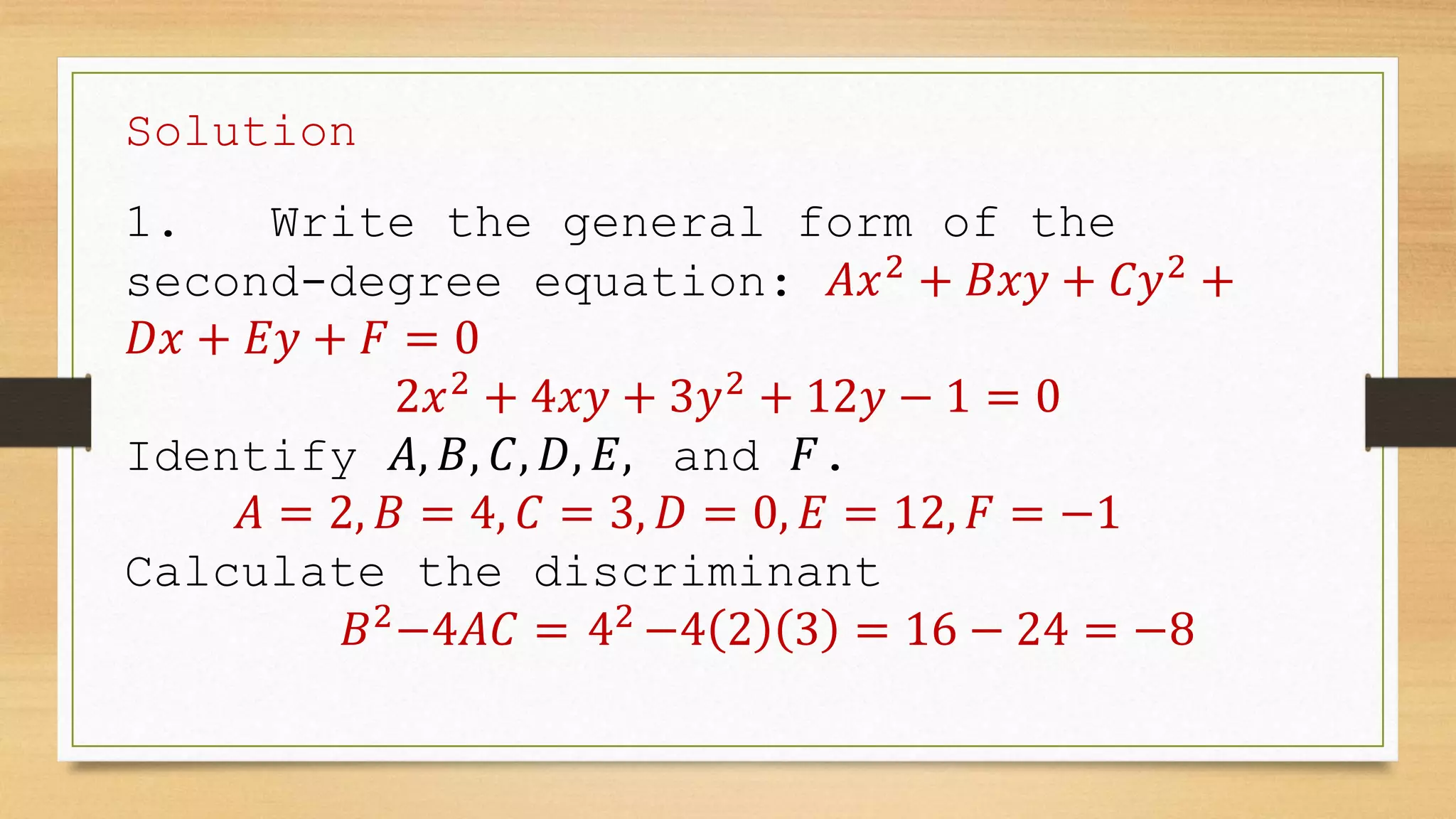 Solution
1. Write the general form of the
second-degree equation: 𝐴𝑥2
+ 𝐵𝑥𝑦 + 𝐶𝑦2
+
𝐷𝑥 + 𝐸𝑦 + 𝐹 = 0
2𝑥2
+ 4𝑥𝑦 + 3𝑦2
+ 12𝑦 − 1 = 0
Identify 𝐴, 𝐵, 𝐶, 𝐷, 𝐸, and 𝐹.
𝐴 = 2, 𝐵 = 4, 𝐶 = 3, 𝐷 = 0, 𝐸 = 12, 𝐹 = −1
Calculate the discriminant
𝐵2
−4𝐴𝐶 = 42
−4 2 3 = 16 − 24 = −8
 