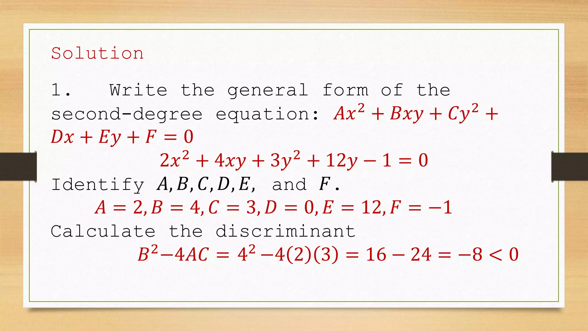 Solution
1. Write the general form of the
second-degree equation: 𝐴𝑥2
+ 𝐵𝑥𝑦 + 𝐶𝑦2
+
𝐷𝑥 + 𝐸𝑦 + 𝐹 = 0
2𝑥2
+ 4𝑥𝑦 + 3𝑦2
+ 12𝑦 − 1 = 0
Identify 𝐴, 𝐵, 𝐶, 𝐷, 𝐸, and 𝐹.
𝐴 = 2, 𝐵 = 4, 𝐶 = 3, 𝐷 = 0, 𝐸 = 12, 𝐹 = −1
Calculate the discriminant
𝐵2
−4𝐴𝐶 = 42
−4 2 3 = 16 − 24 = −8 < 0
 
