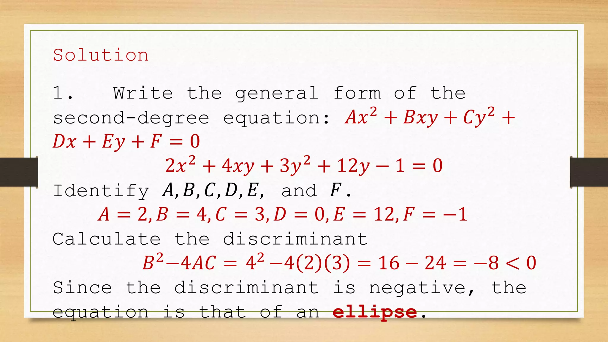 Solution
1. Write the general form of the
second-degree equation: 𝐴𝑥2
+ 𝐵𝑥𝑦 + 𝐶𝑦2
+
𝐷𝑥 + 𝐸𝑦 + 𝐹 = 0
2𝑥2
+ 4𝑥𝑦 + 3𝑦2
+ 12𝑦 − 1 = 0
Identify 𝐴, 𝐵, 𝐶, 𝐷, 𝐸, and 𝐹.
𝐴 = 2, 𝐵 = 4, 𝐶 = 3, 𝐷 = 0, 𝐸 = 12, 𝐹 = −1
Calculate the discriminant
𝐵2
−4𝐴𝐶 = 42
−4 2 3 = 16 − 24 = −8 < 0
Since the discriminant is negative, the
equation is that of an ellipse.
 