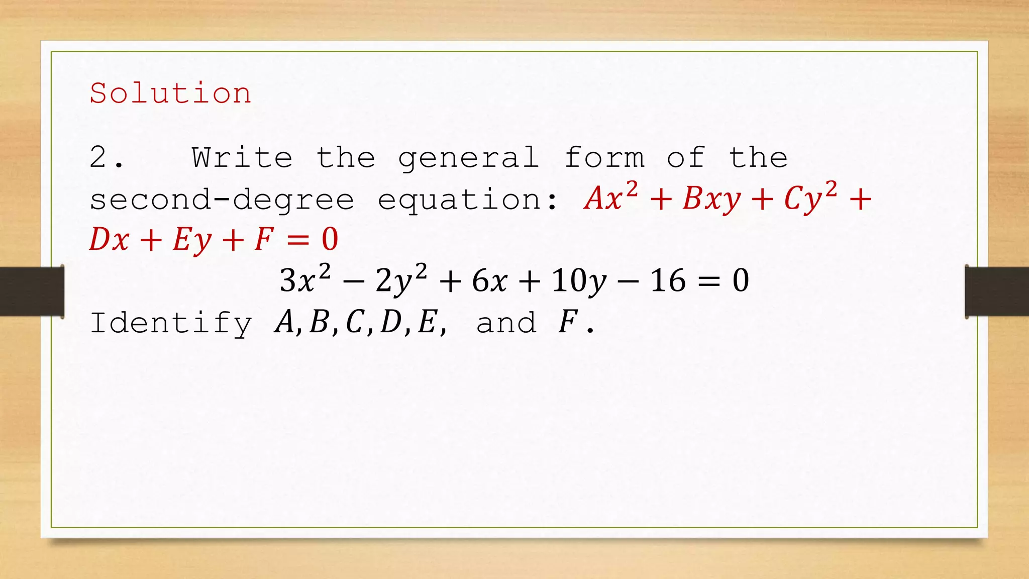 Solution
2. Write the general form of the
second-degree equation: 𝐴𝑥2
+ 𝐵𝑥𝑦 + 𝐶𝑦2
+
𝐷𝑥 + 𝐸𝑦 + 𝐹 = 0
3𝑥2
− 2𝑦2
+ 6𝑥 + 10𝑦 − 16 = 0
Identify 𝐴, 𝐵, 𝐶, 𝐷, 𝐸, and 𝐹.
 